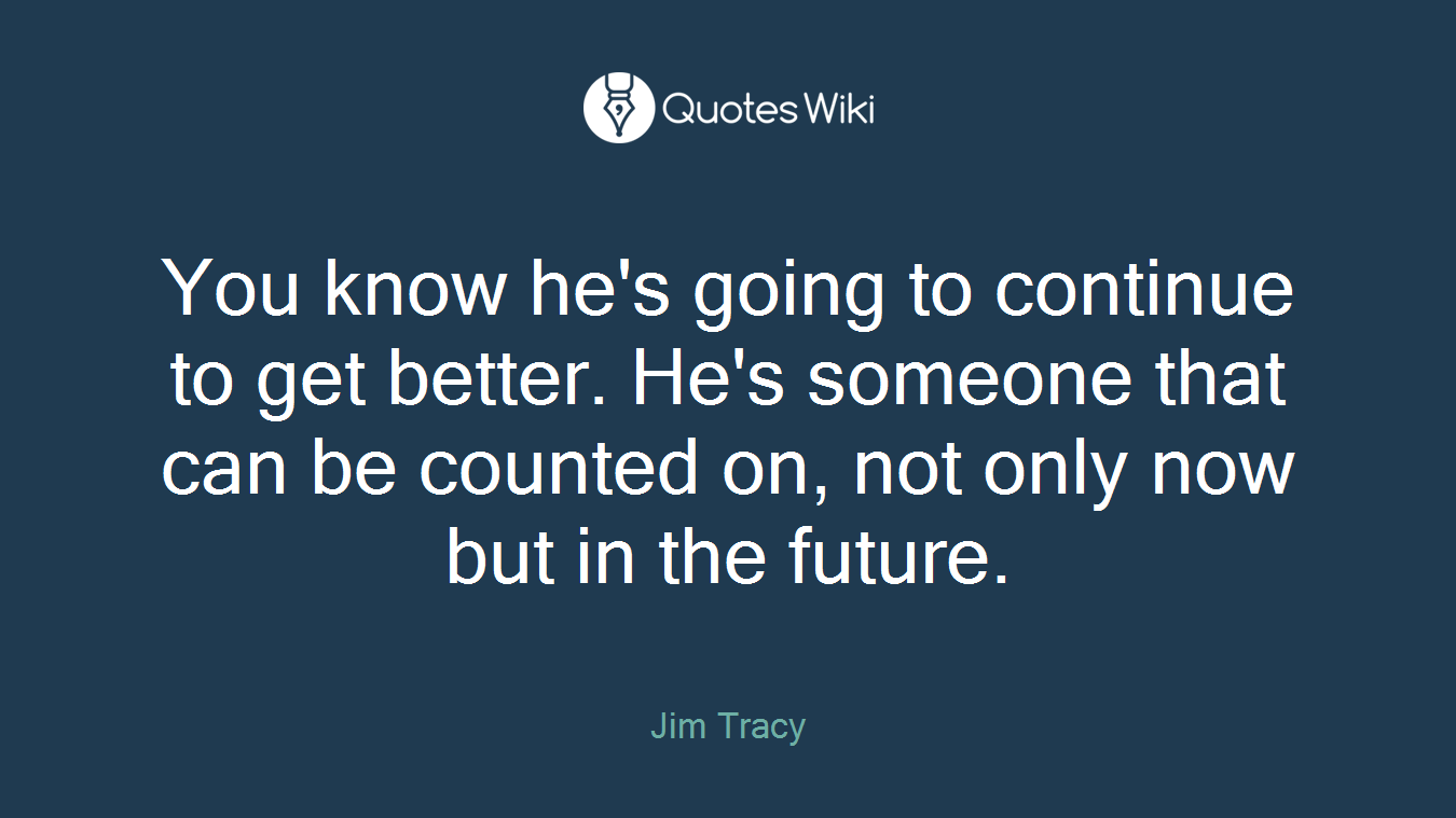 You know he's going to continue to get better. He's someone that can be counted on, not only now but in the future.