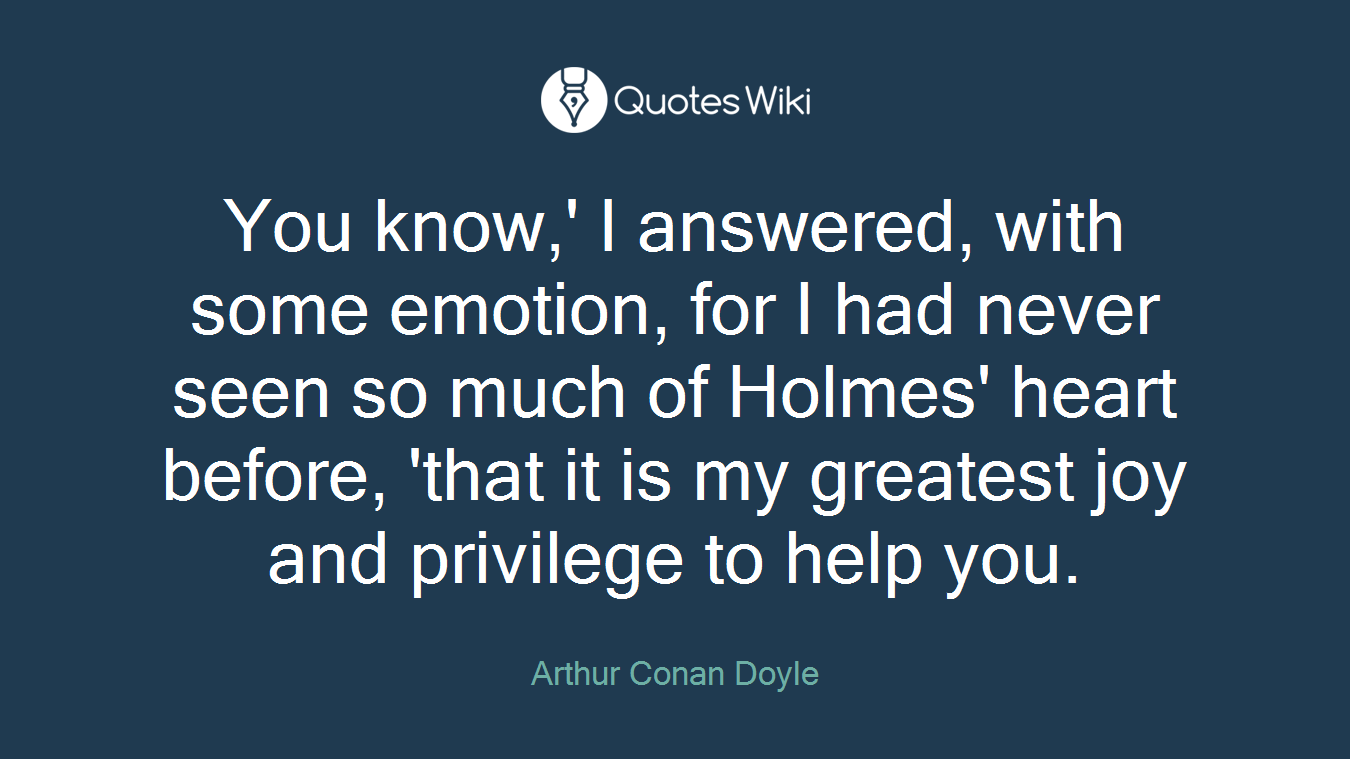 You know,' I answered, with some emotion, for I had never seen so much of Holmes' heart before, 'that it is my greatest joy and privilege to help you.