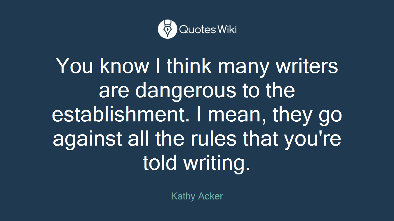 You know I think many writers are dangerous to the establishment. I mean, they go against all the rules that you're told writing.