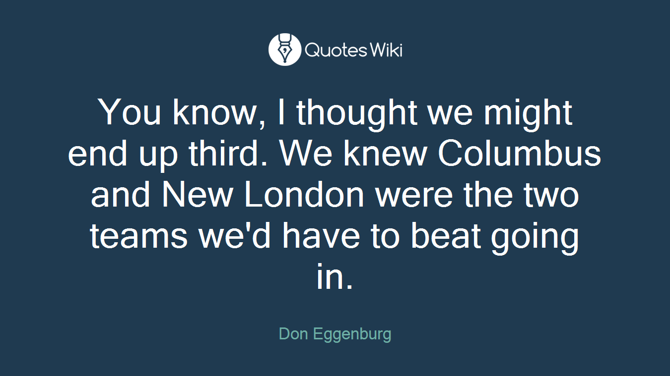 You know, I thought we might end up third. We knew Columbus and New London were the two teams we'd have to beat going in.