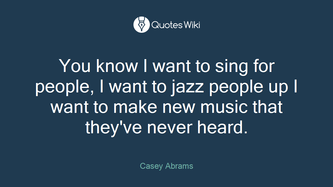 You know I want to sing for people, I want to jazz people up I want to make new music that they've never heard.