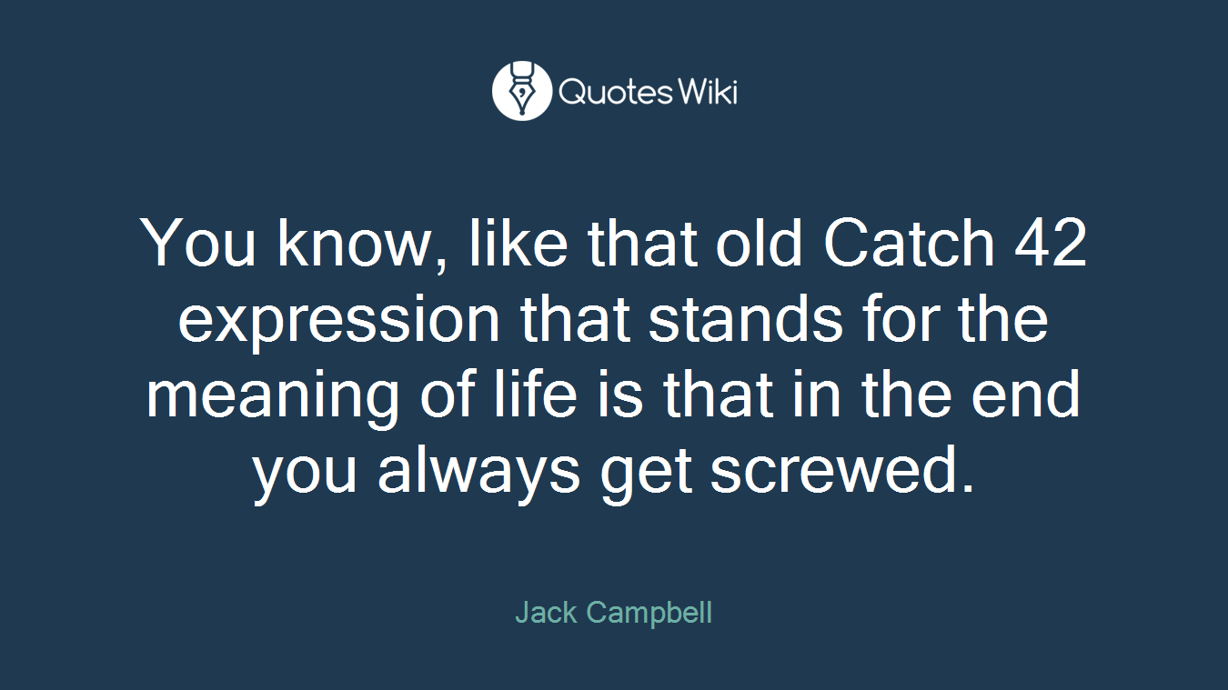 You know, like that old Catch 42 expression that stands for the meaning of life is that in the end you always get screwed.