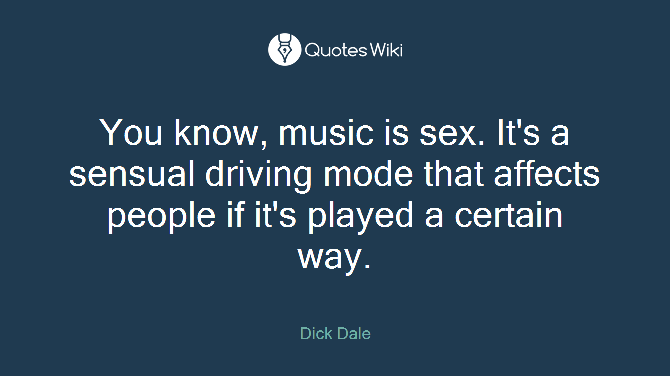 You know, music is sex. It's a sensual driving mode that affects people if it's played a certain way.