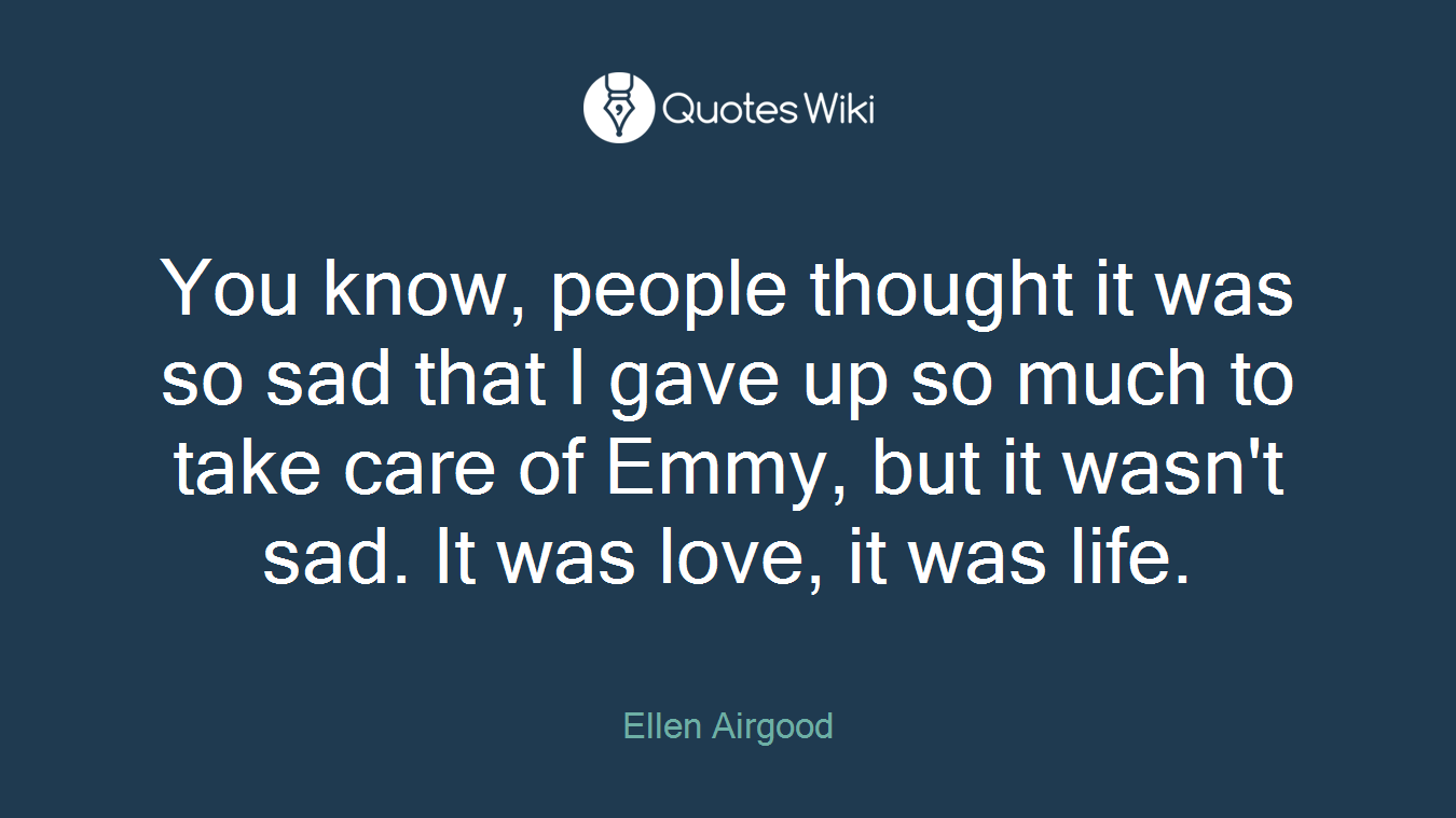 You know, people thought it was so sad that I gave up so much to take care of Emmy, but it wasn't sad. It was love, it was life.