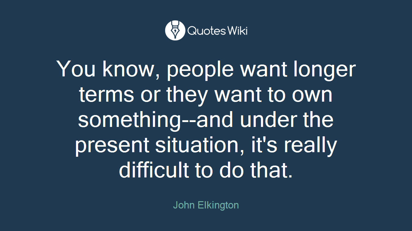You know, people want longer terms or they want to own something--and under the present situation, it's really difficult to do that.