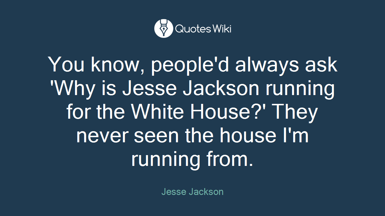 You know, people'd always ask 'Why is Jesse Jackson running for the White House?' They never seen the house I'm running from.