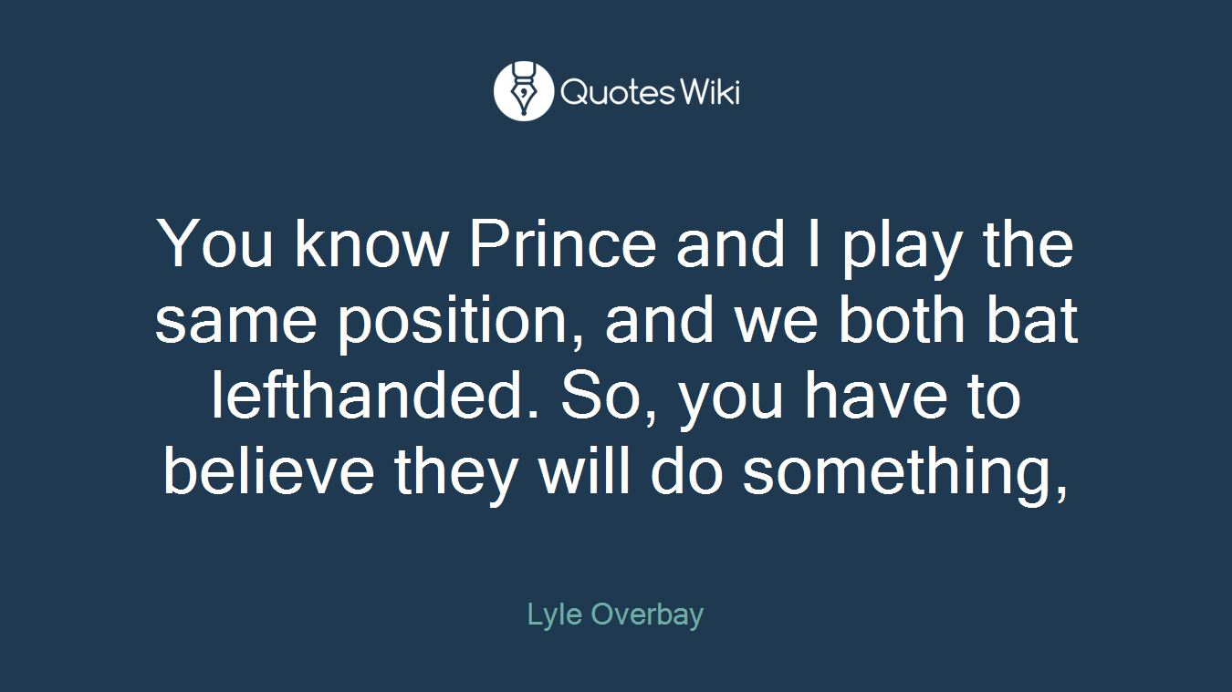 You know Prince and I play the same position, and we both bat lefthanded. So, you have to believe they will do something,