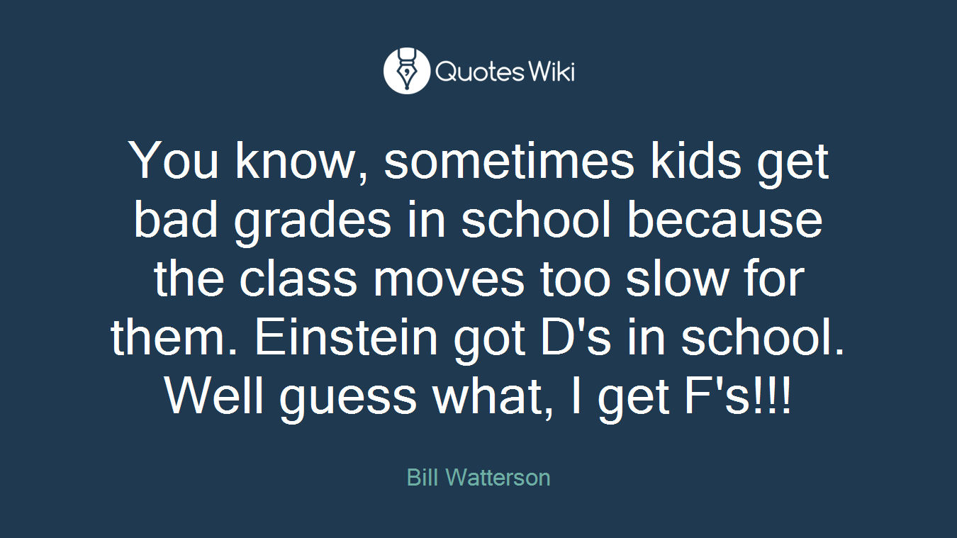 You know, sometimes kids get bad grades in school because the class moves too slow for them. Einstein got D's in school. Well guess what, I get F's!!!