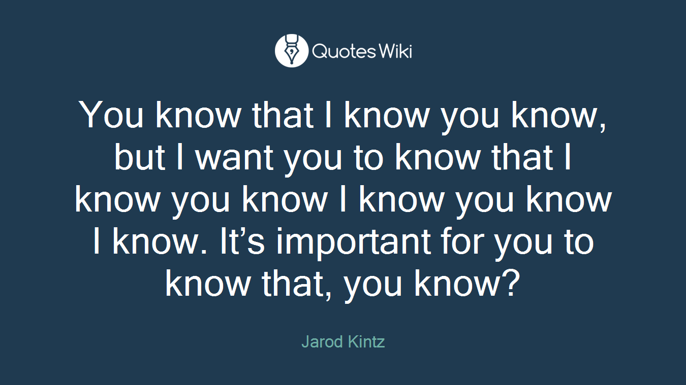 You know that I know you know, but I want you to know that I know you know I know you know I know. It’s important for you to know that, you know?