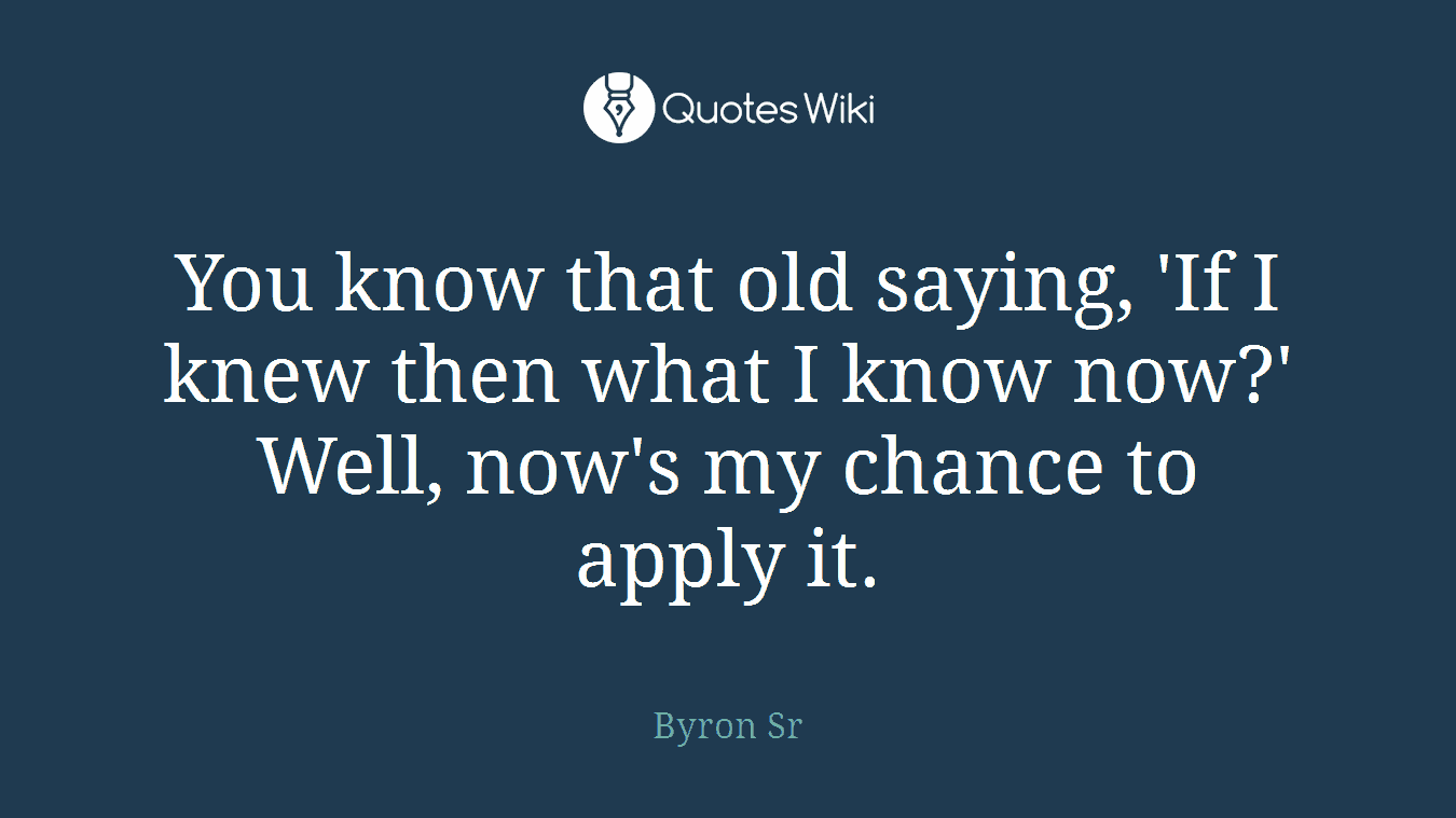 You know that old saying, 'If I knew then what I know now?' Well, now's my chance to apply it.