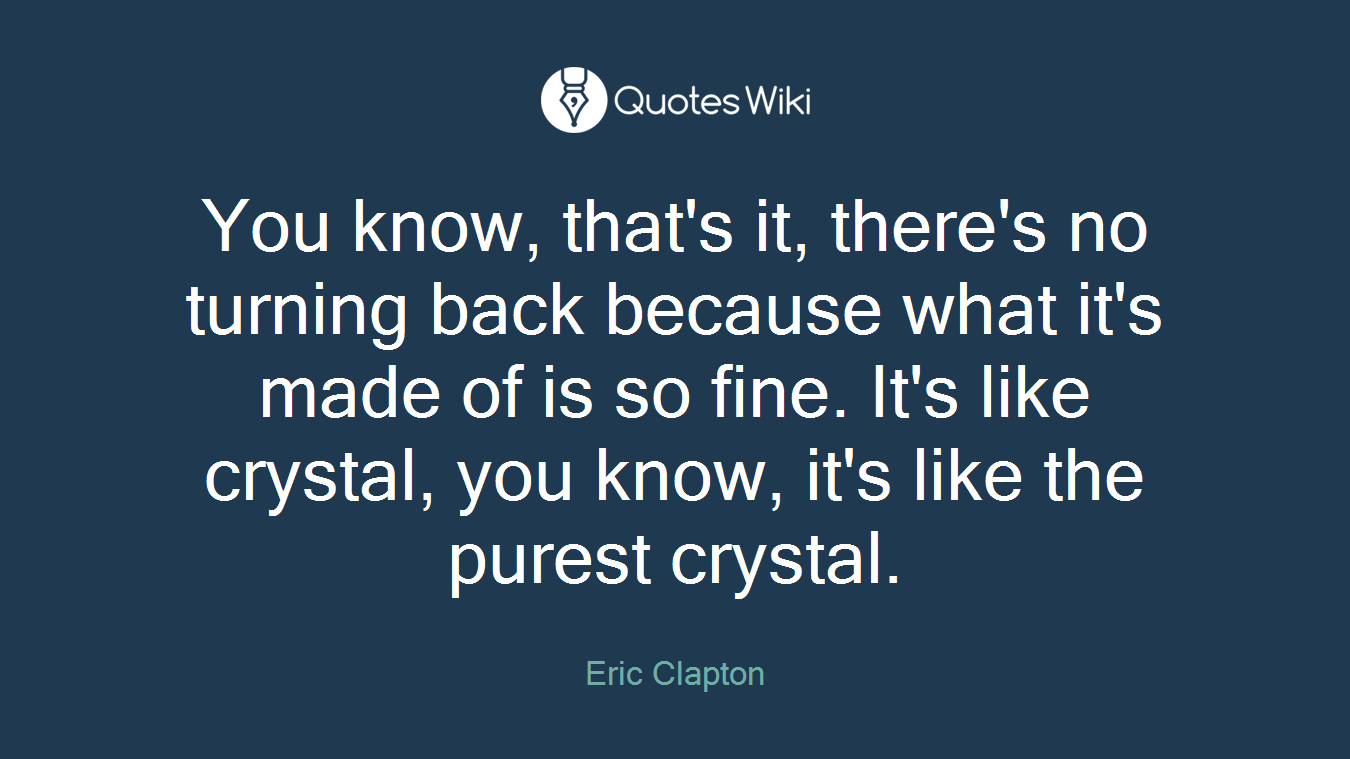 You know, that's it, there's no turning back because what it's made of is so fine. It's like crystal, you know, it's like the purest crystal.