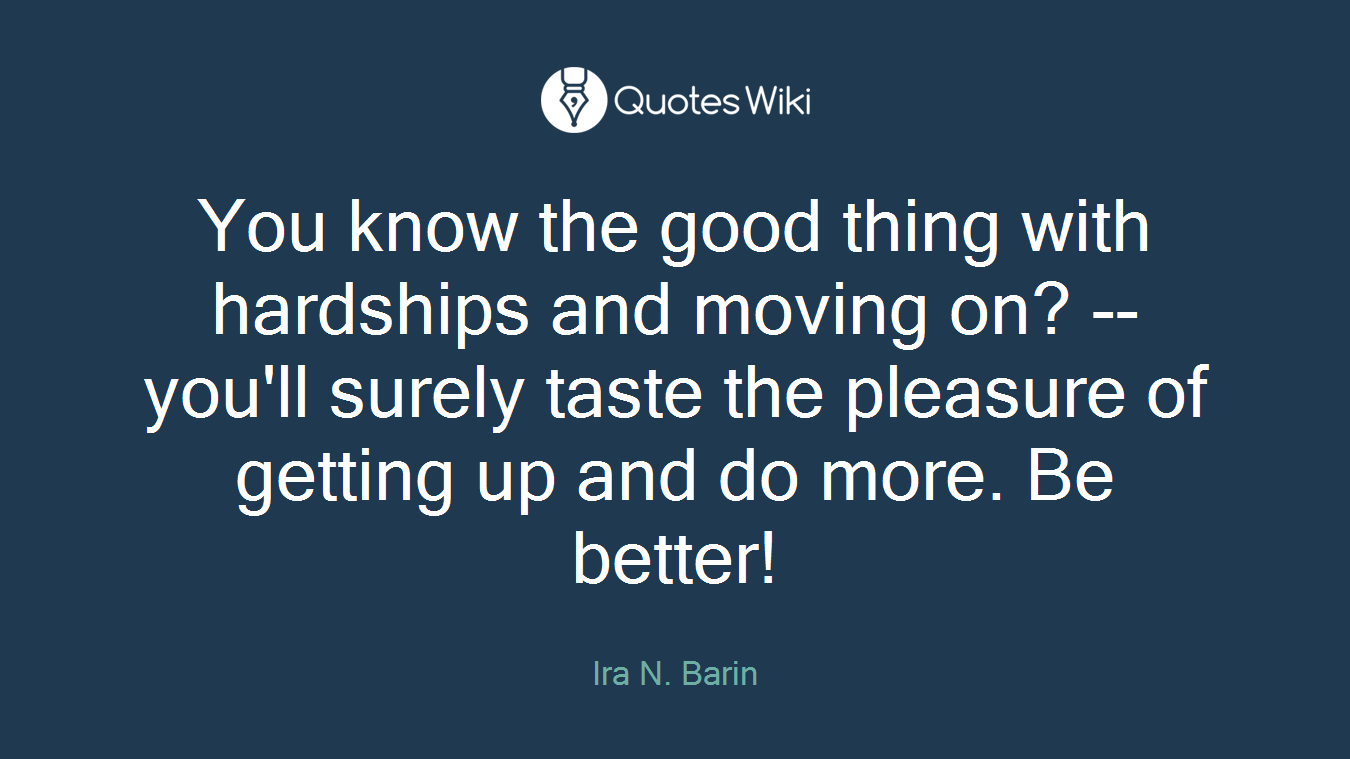 You know the good thing with hardships and moving on? -- you'll surely taste the pleasure of getting up and do more. Be better!