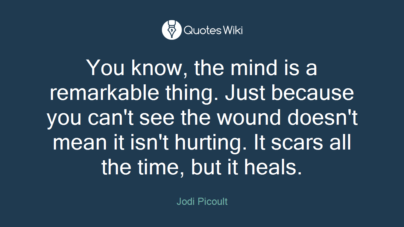 You know, the mind is a remarkable thing. Just because you can't see the wound doesn't mean it isn't hurting. It scars all the time, but it heals.