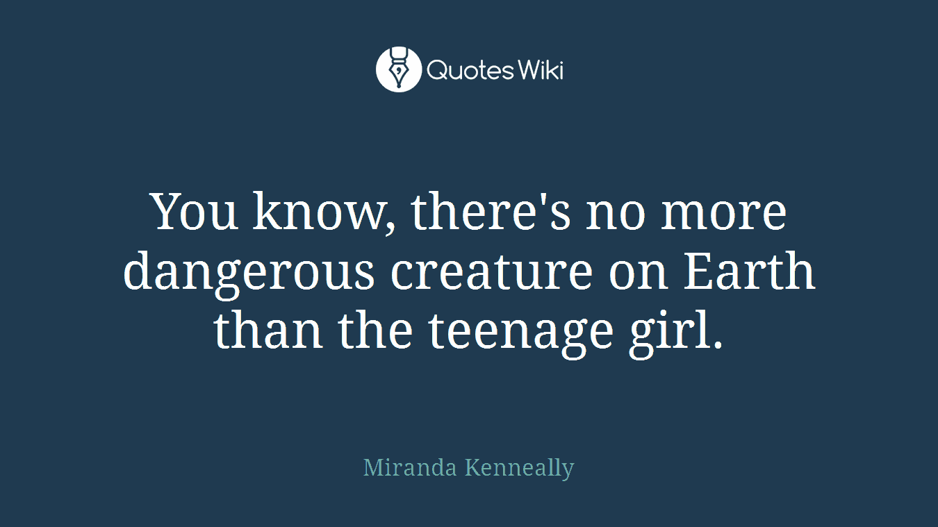 You know, there's no more dangerous creature on Earth than the teenage girl.
