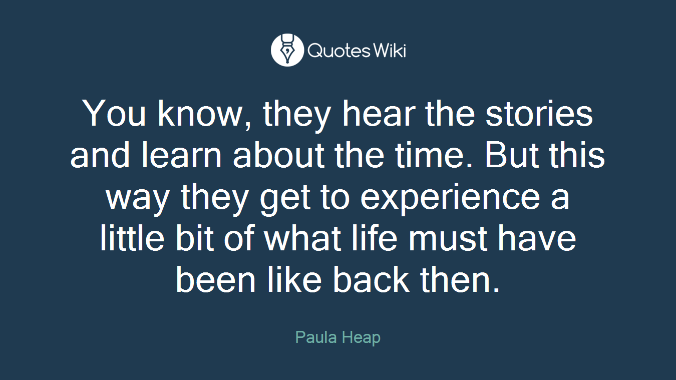 You know, they hear the stories and learn about the time. But this way they get to experience a little bit of what life must have been like back then.