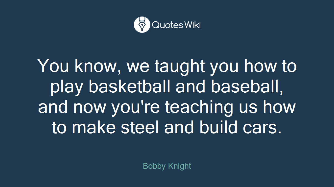 You know, we taught you how to play basketball and baseball, and now you're teaching us how to make steel and build cars.