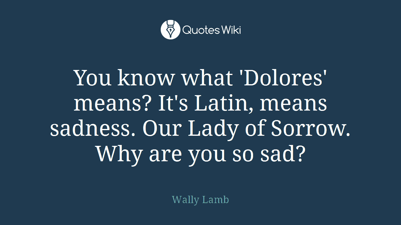 You know what 'Dolores' means? It's Latin, means sadness. Our Lady of Sorrow. Why are you so sad?