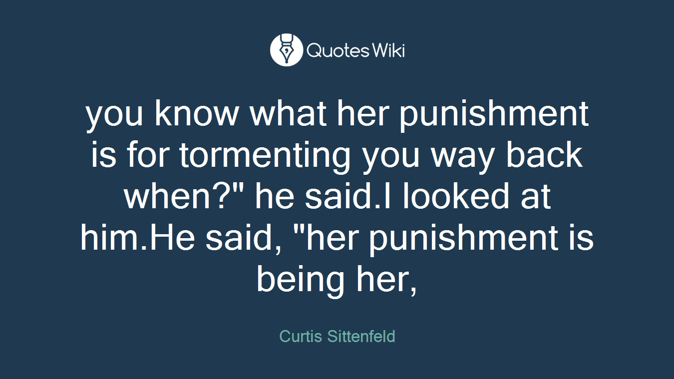 you know what her punishment is for tormenting you way back when?" he said.I looked at him.He said, "her punishment is being her,