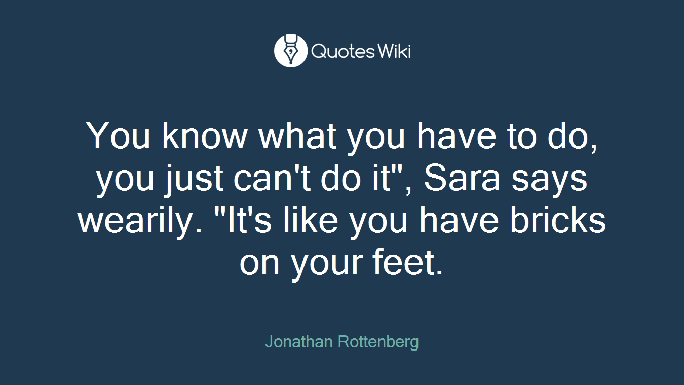 You know what you have to do, you just can't do it", Sara says wearily. "It's like you have bricks on your feet.