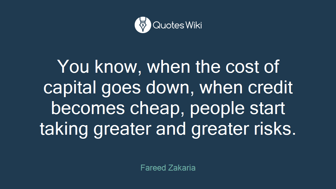 You know, when the cost of capital goes down, when credit becomes cheap, people start taking greater and greater risks.