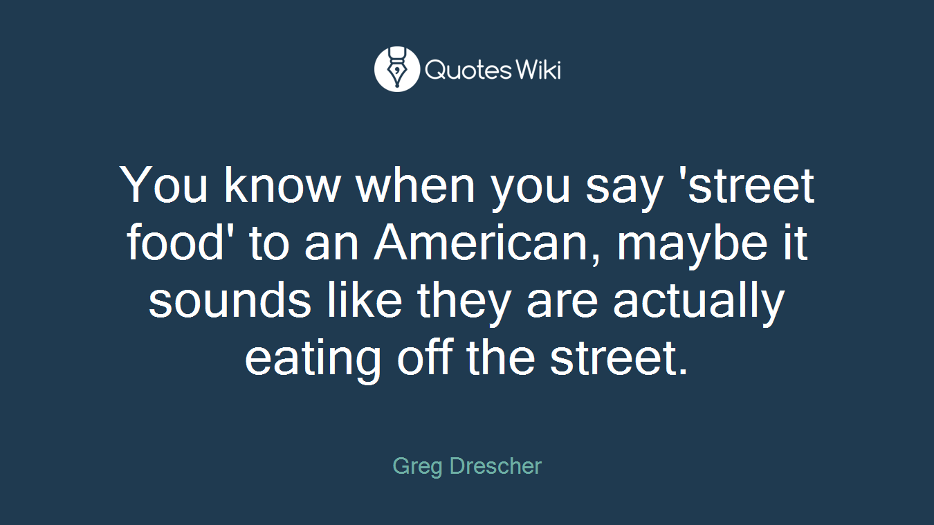 You know when you say 'street food' to an American, maybe it sounds like they are actually eating off the street.