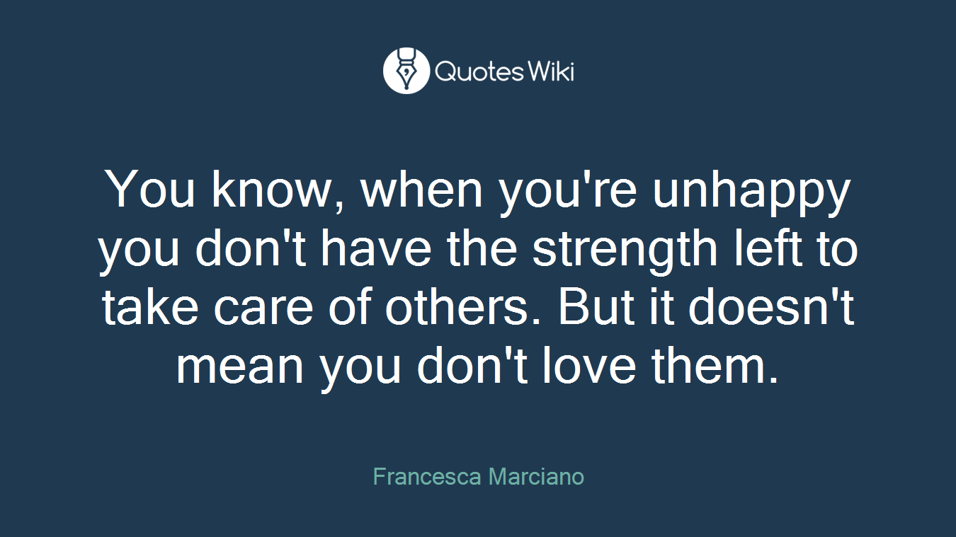 You know, when you're unhappy you don't have the strength left to take care of others. But it doesn't mean you don't love them.