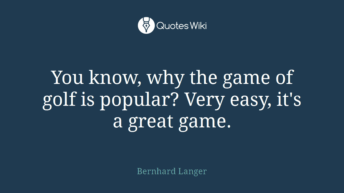 You know, why the game of golf is popular? Very easy, it's a great game.