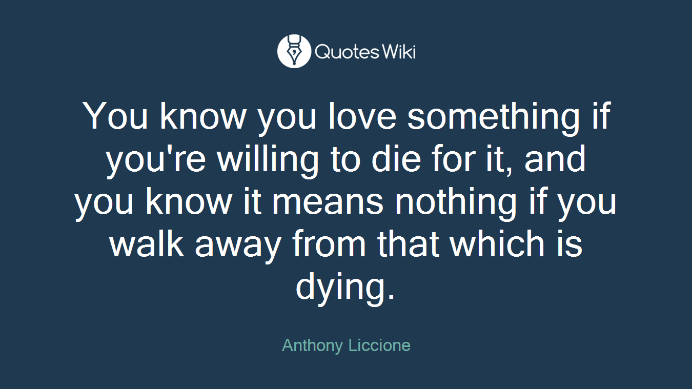 You know you love something if you're willing to die for it, and you know it means nothing if you walk away from that which is dying.