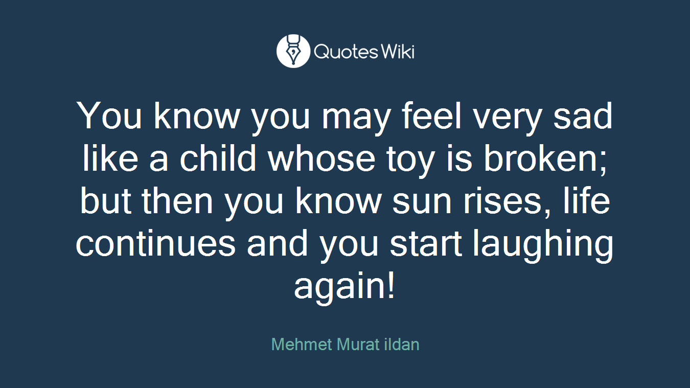 You know you may feel very sad like a child whose toy is broken; but then you know sun rises, life continues and you start laughing again!