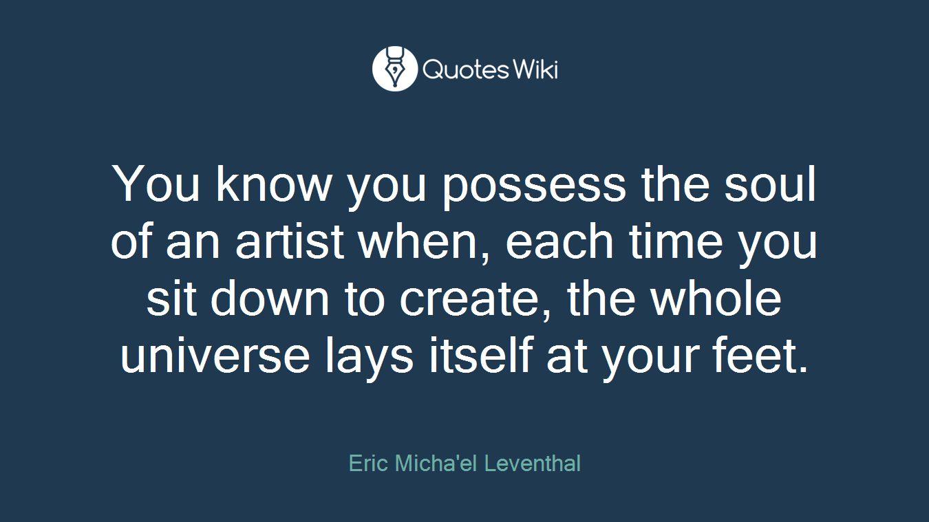 You know you possess the soul of an artist when, each time you sit down to create, the whole universe lays itself at your feet.