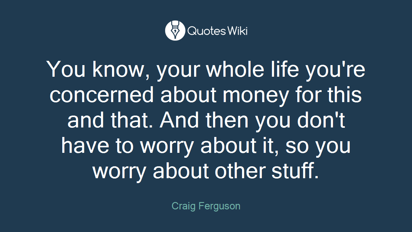 You know, your whole life you're concerned about money for this and that. And then you don't have to worry about it, so you worry about other stuff.
