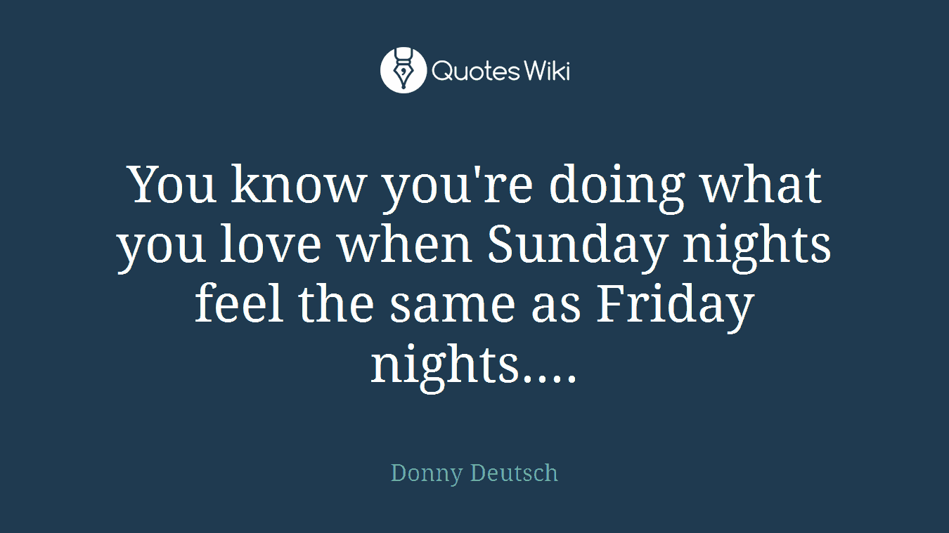 You know you're doing what you love when Sunday nights feel the same as Friday nights....