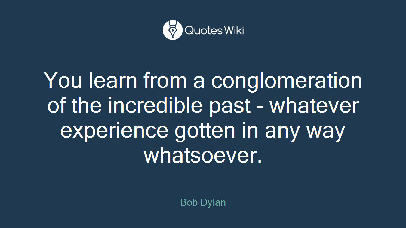 You learn from a conglomeration of the incredible past - whatever experience gotten in any way whatsoever.