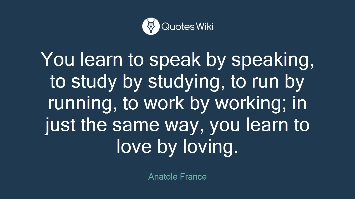 You learn to speak by speaking, to study by studying, to run by running, to work by working; in just the same way, you learn to love by loving.