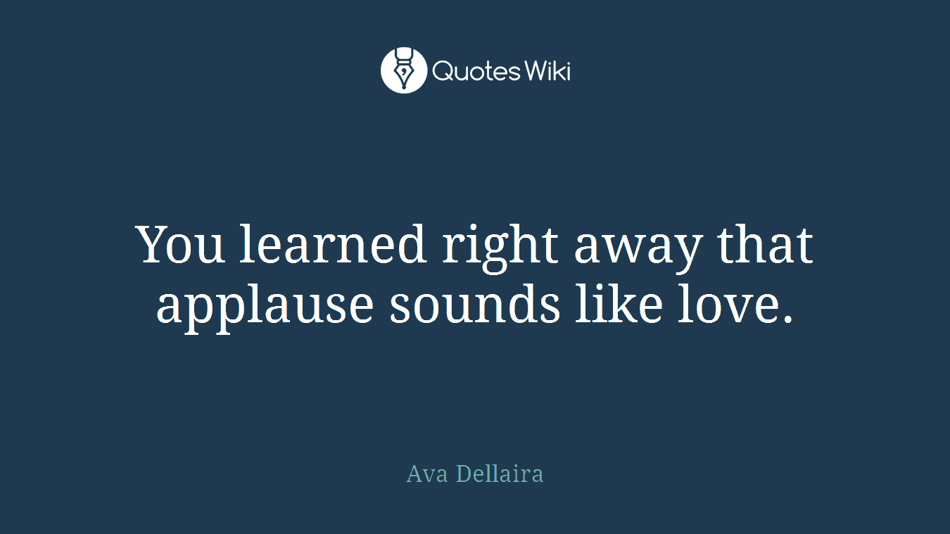 You learned right away that applause sounds like love.
