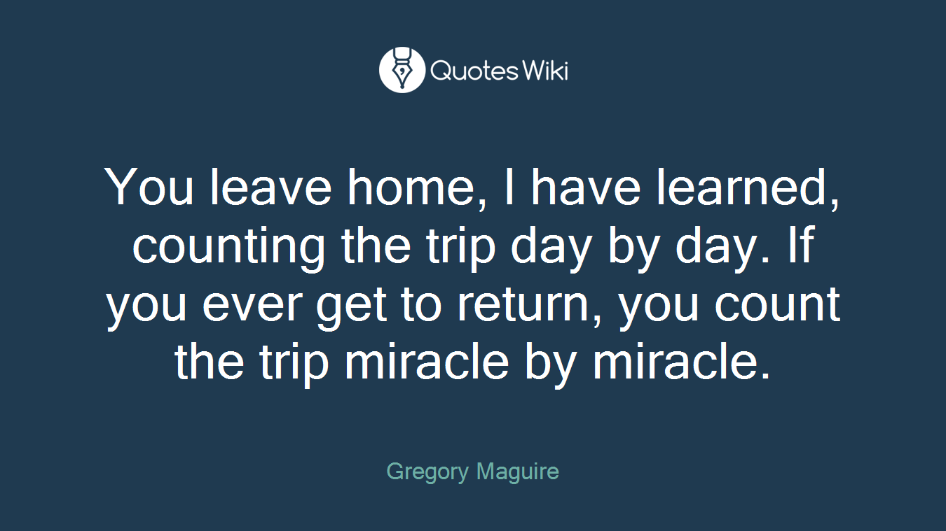 You leave home, I have learned, counting the trip day by day. If you ever get to return, you count the trip miracle by miracle.
