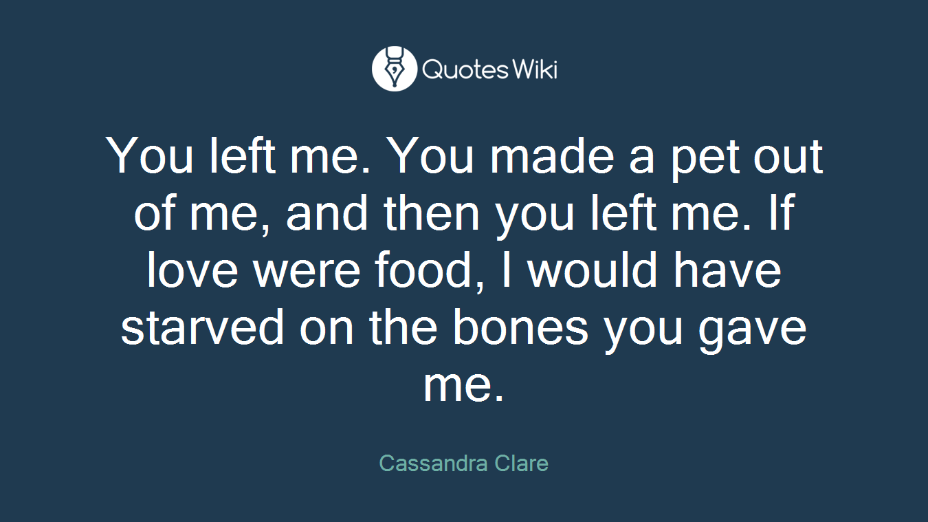 You left me. You made a pet out of me, and then you left me. If love were food, I would have starved on the bones you gave me.