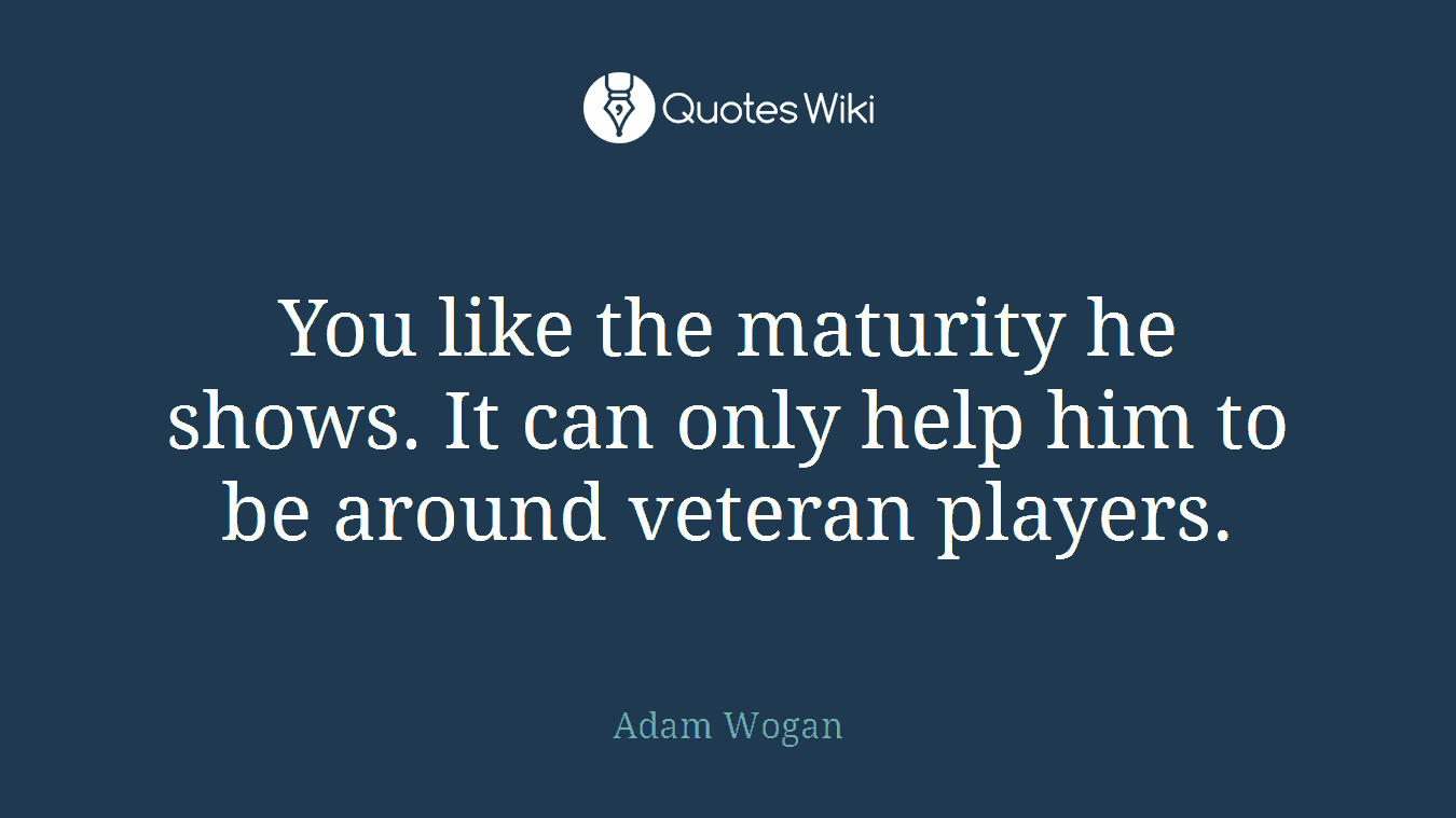 You like the maturity he shows. It can only help him to be around veteran players.