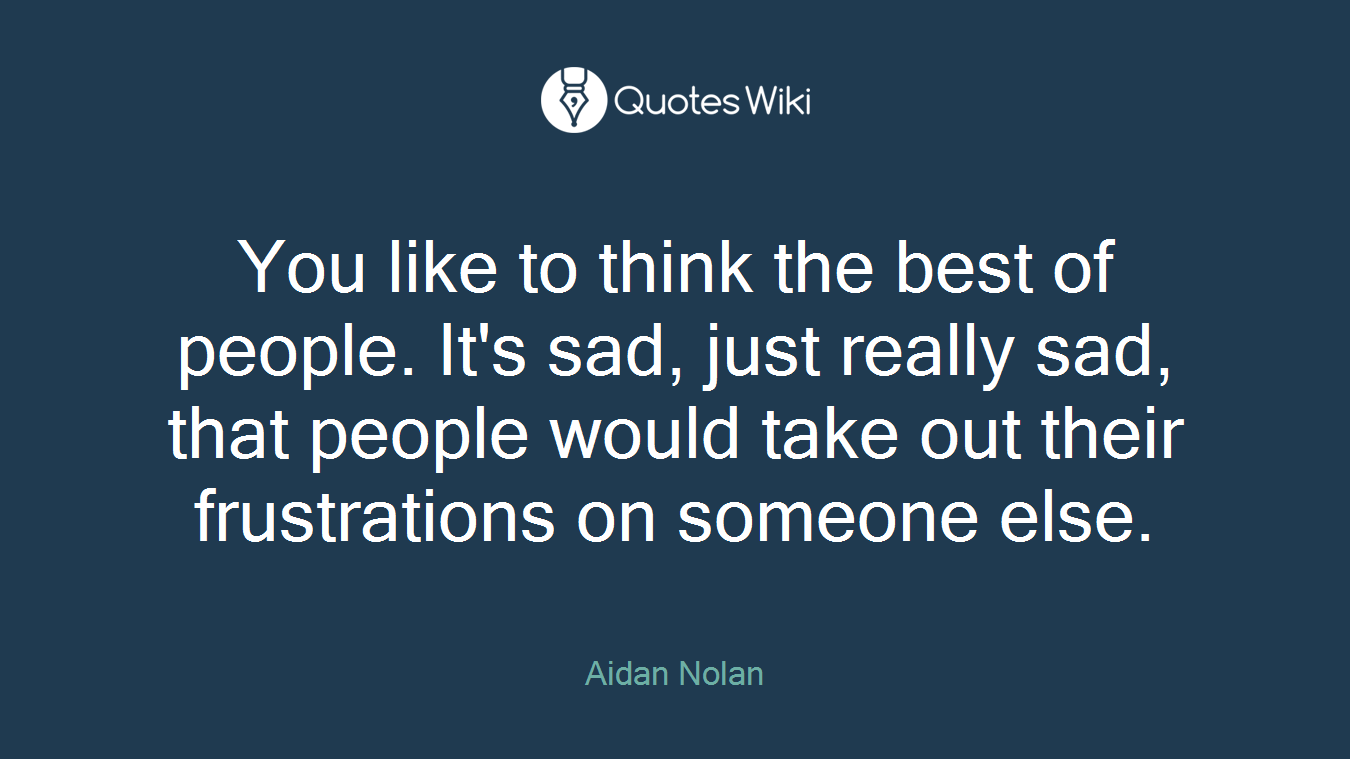 You like to think the best of people. It's sad, just really sad, that people would take out their frustrations on someone else.