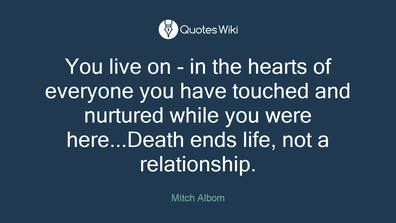 You live on - in the hearts of everyone you have touched and nurtured while you were here...Death ends life, not a relationship.