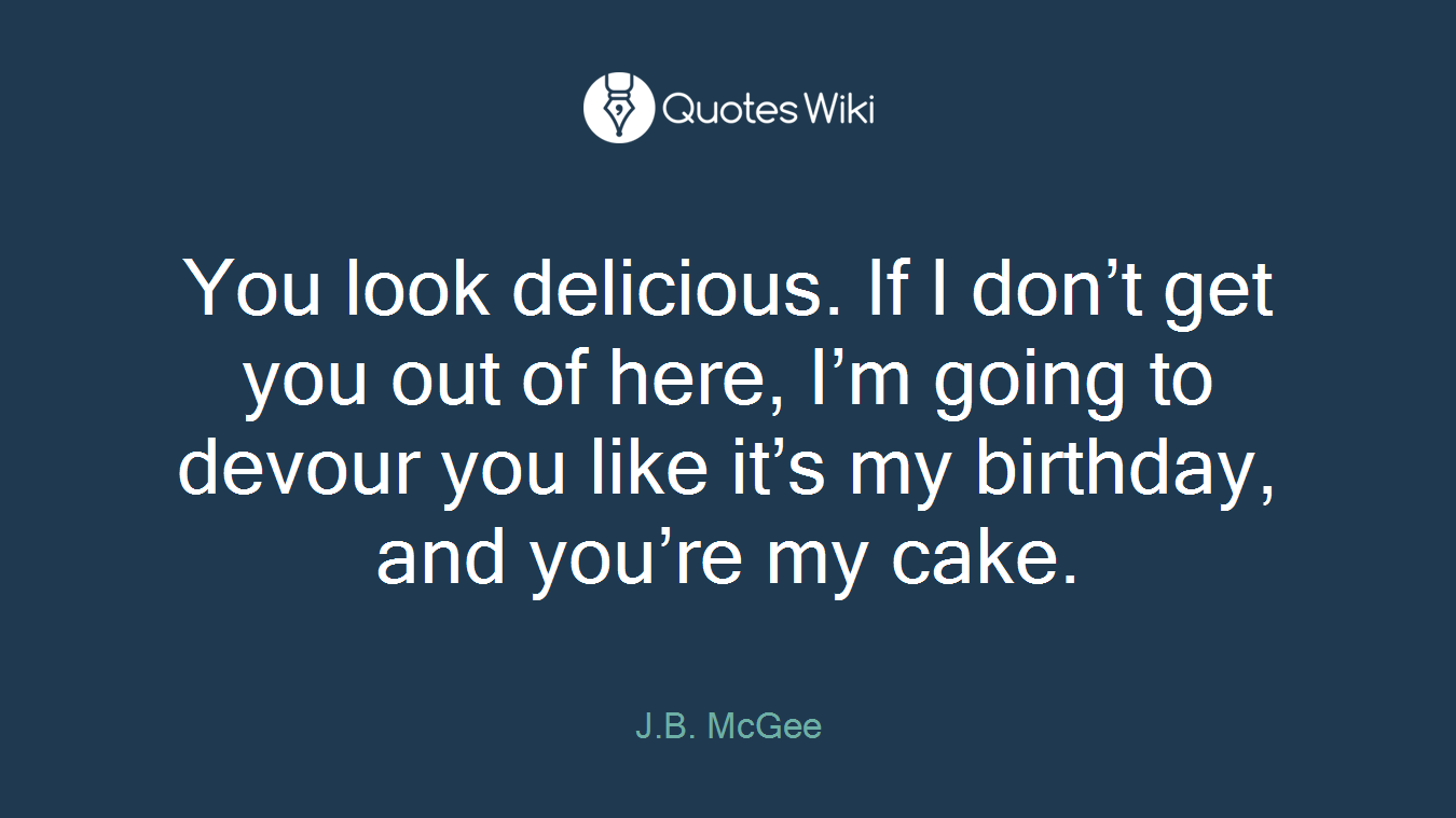 You look delicious. If I don’t get you out of here, I’m going to devour you like it’s my birthday, and you’re my cake.