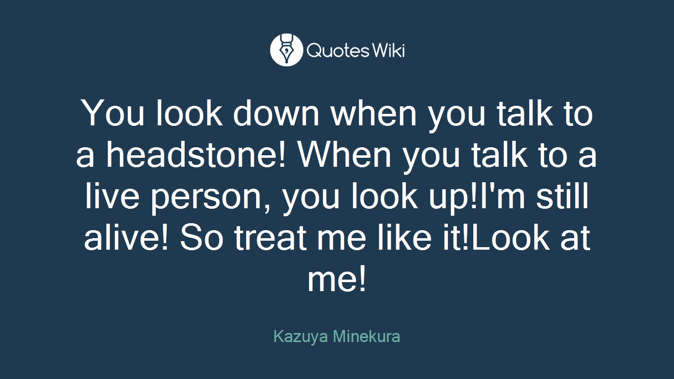 You look down when you talk to a headstone! When you talk to a live person, you look up!I'm still alive! So treat me like it!Look at me!