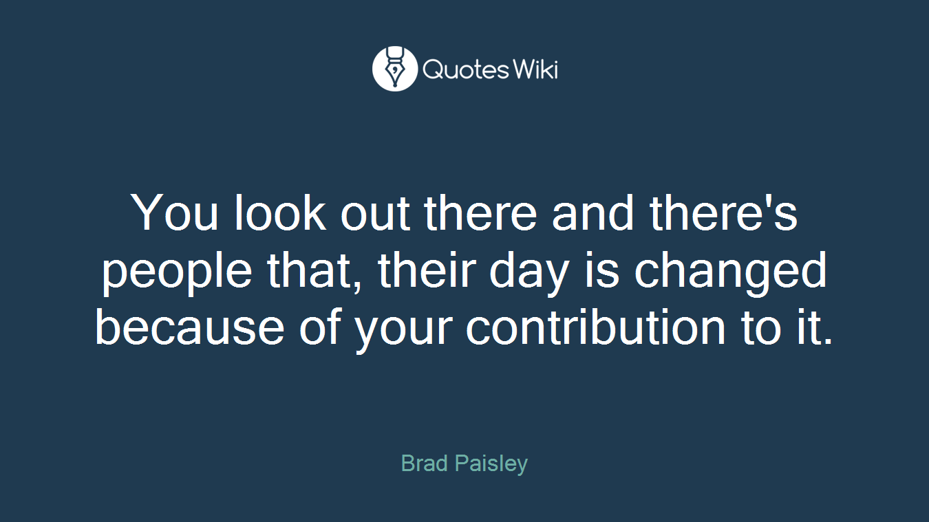 You look out there and there's people that, their day is changed because of your contribution to it.