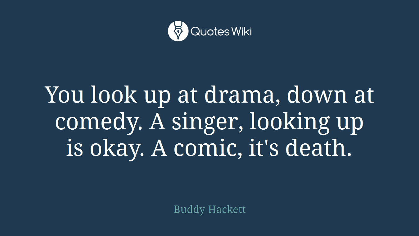 You look up at drama, down at comedy. A singer, looking up is okay. A comic, it's death.