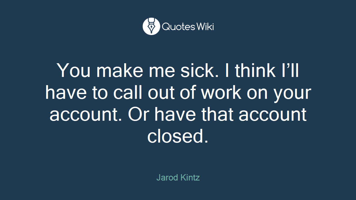 You make me sick. I think I’ll have to call out of work on your account. Or have that account closed.