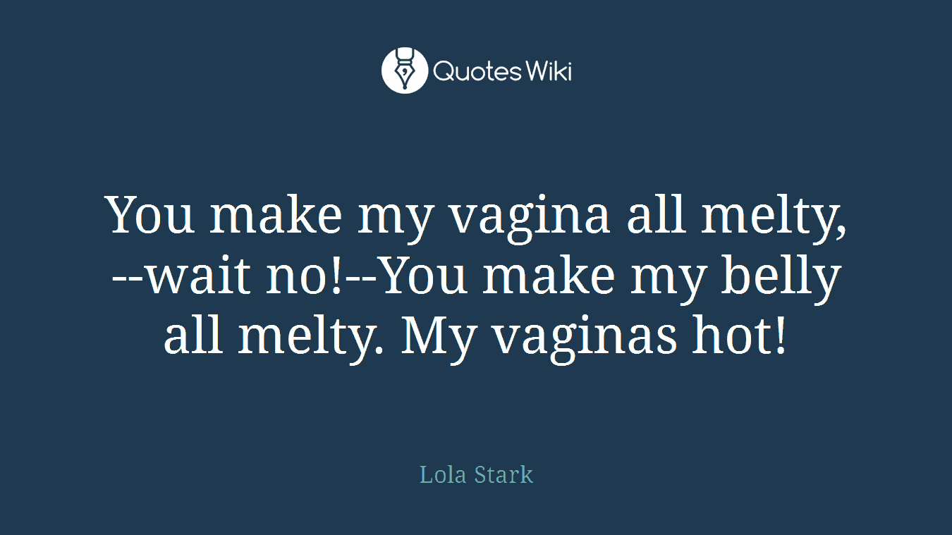 You make my vagina all melty,--wait no!--You make my belly all melty. My vaginas hot!