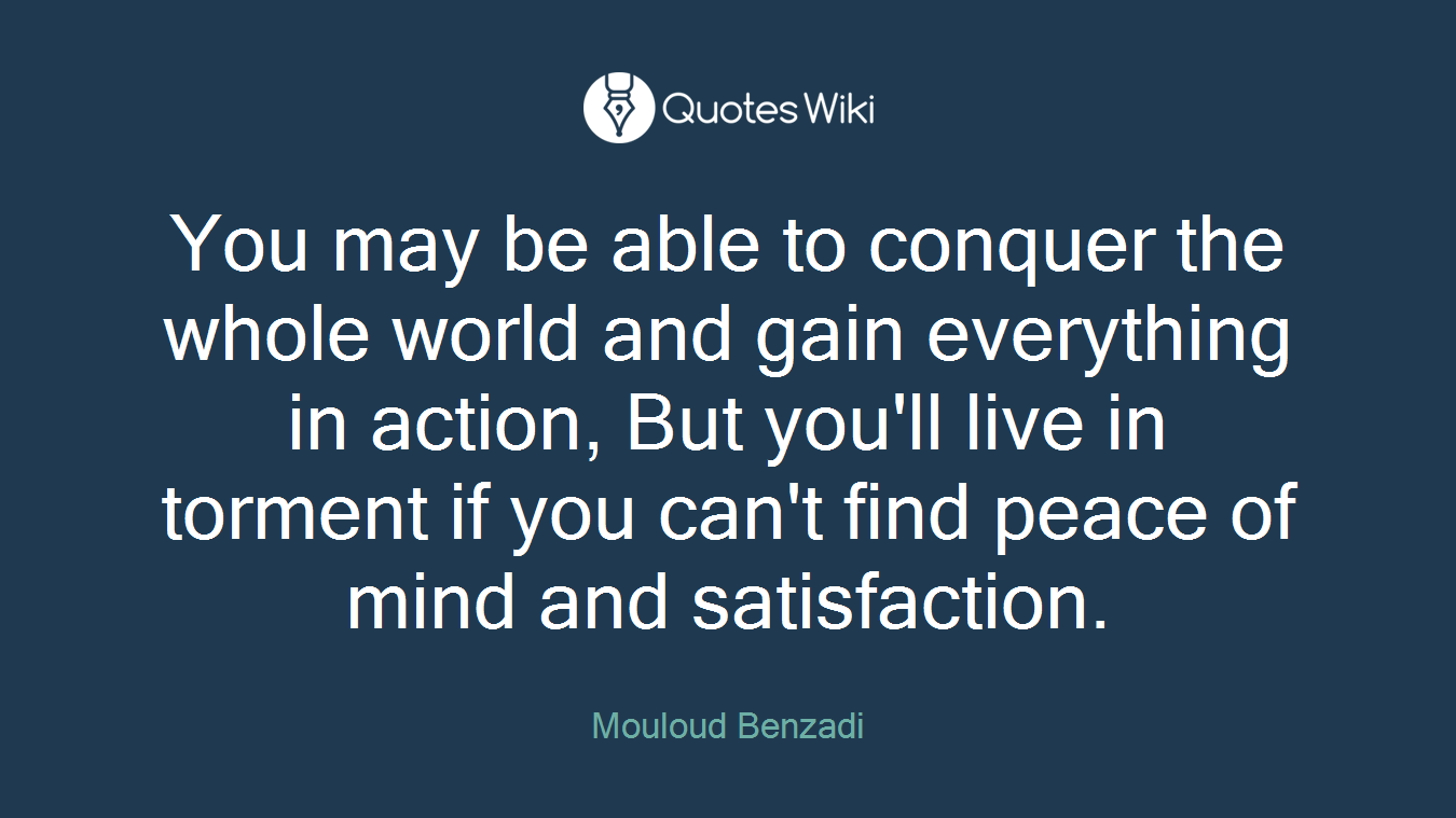 You may be able to conquer the whole world and gain everything in action, But you'll live in torment if you can't find peace of mind and satisfaction.