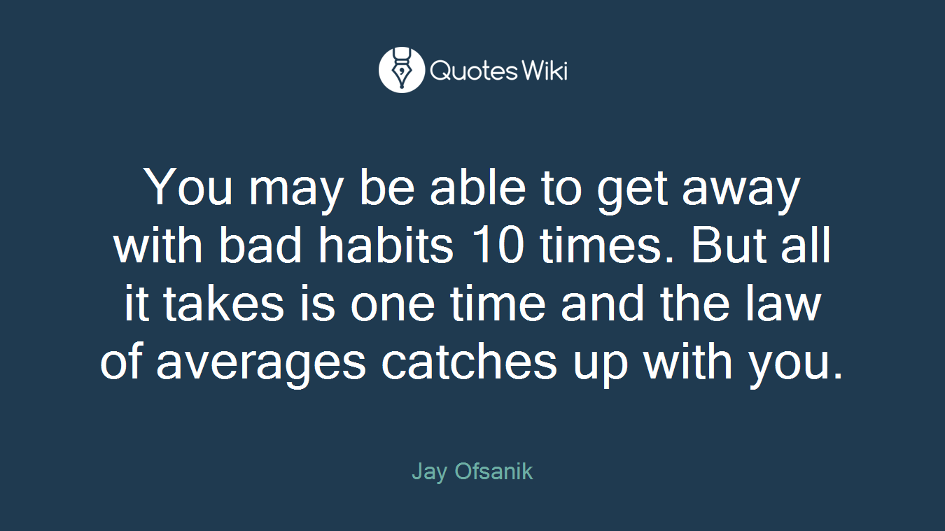 You may be able to get away with bad habits 10 times. But all it takes is one time and the law of averages catches up with you.