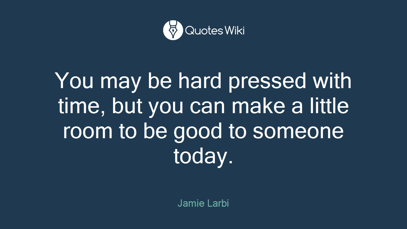 You may be hard pressed with time, but you can make a little room to be good to someone today.