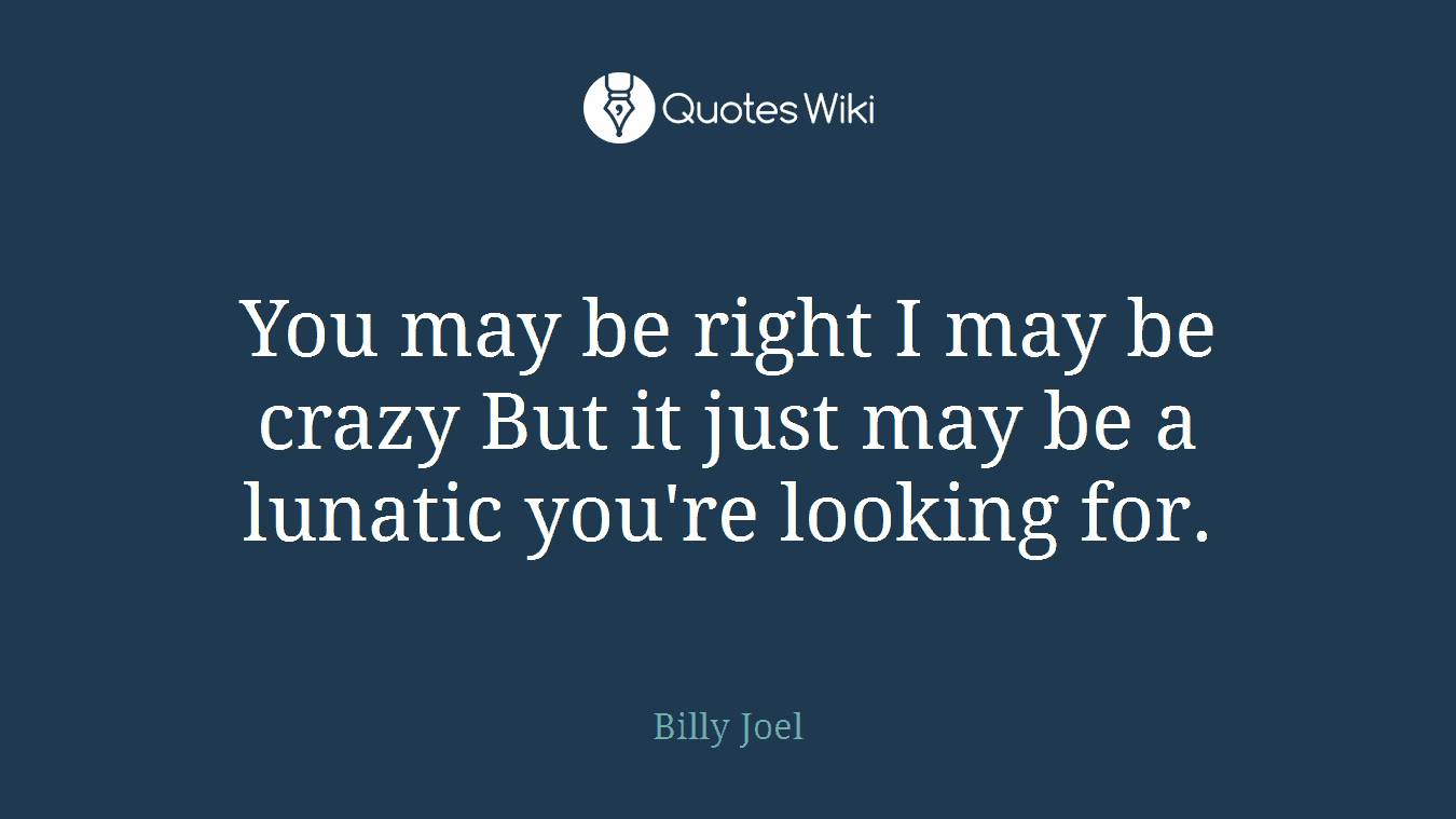 You may be right I may be crazy But it just may be a lunatic you're looking for.